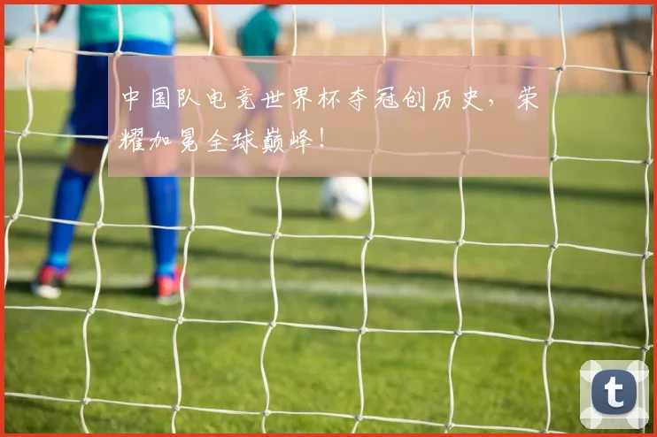 中国队电竞世界杯夺冠创历史,荣耀加冕全球巅峰!