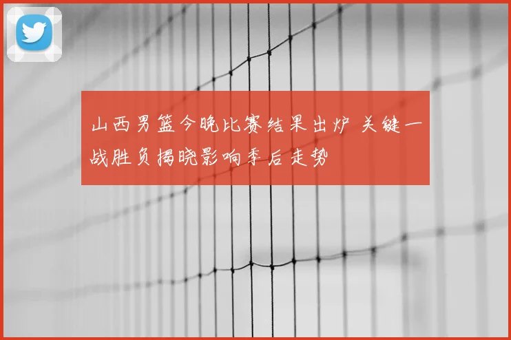 山西男篮今晚比赛结果出炉 关键一战胜负揭晓影响季后走势