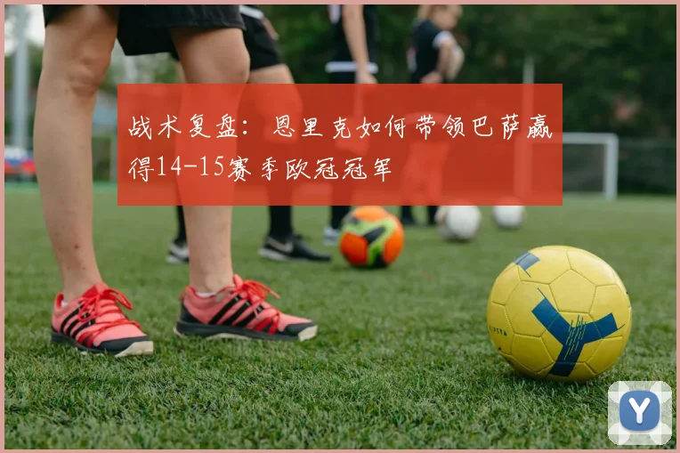 战术复盘：恩里克如何带领巴萨赢得14-15赛季欧冠冠军