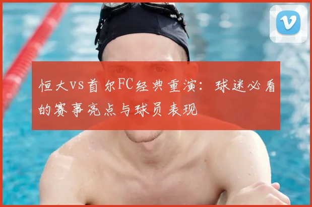 恒大vs首尔FC经典重演：球迷必看的赛事亮点与球员表现