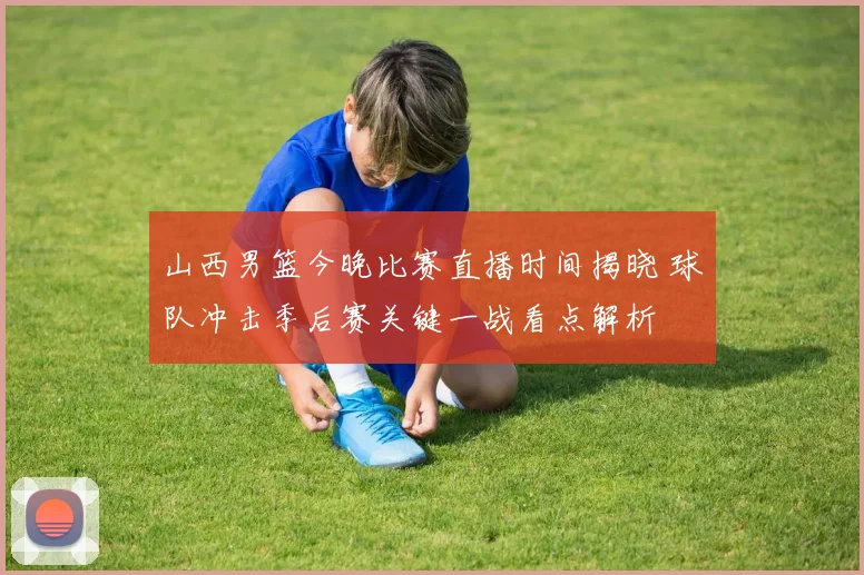 山西男篮今晚比赛直播时间揭晓 球队冲击季后赛关键一战看点解析