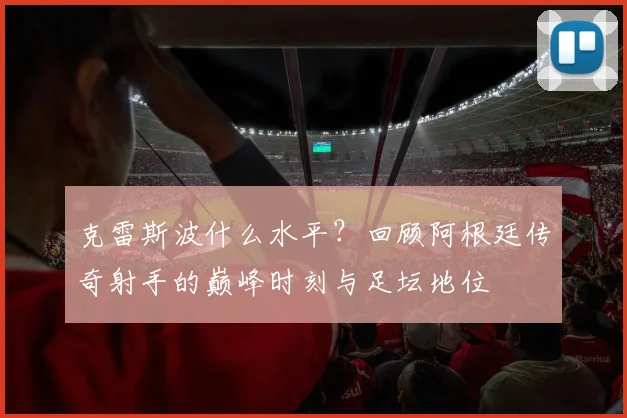 克雷斯波什么水平？回顾阿根廷传奇射手的巅峰时刻与足坛地位