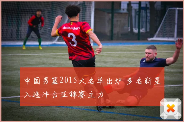 中国男篮2015大名单出炉 多名新星入选冲击亚锦赛主力