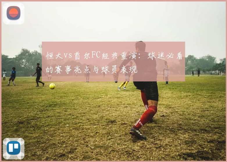 恒大vs首尔FC经典重演:球迷必看的赛事亮点与球员表现