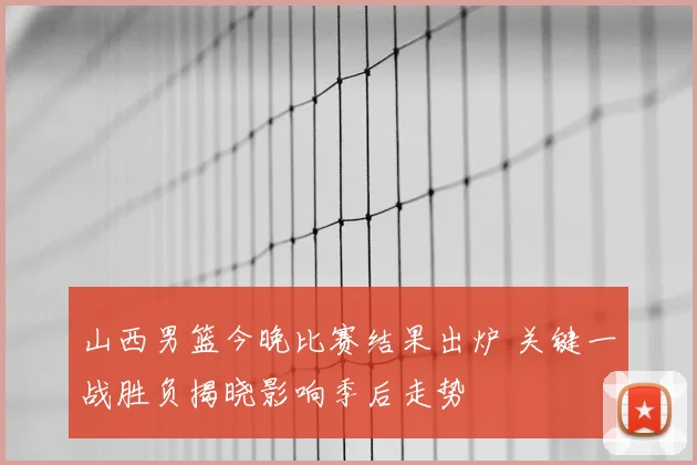 山西男篮今晚比赛结果出炉 关键一战胜负揭晓影响季后走势