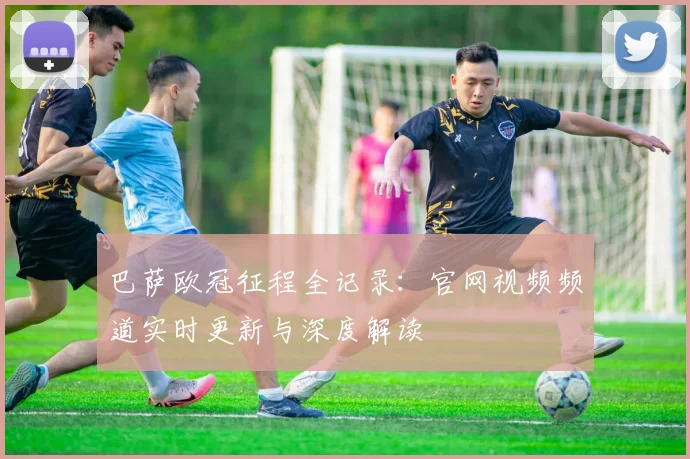 巴萨欧冠征程全记录:官网视频频道实时更新与深度解读