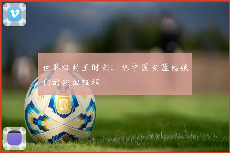 世界杯封王时刻:记中国女篮姑娘们的热血征程