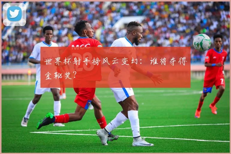 世界杯射手榜风云变幻:谁将夺得金靴奖?
