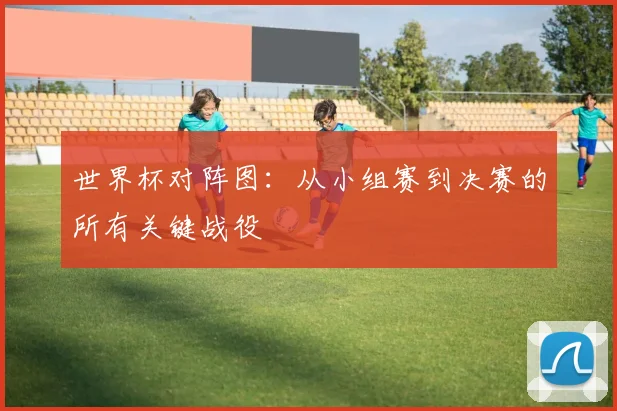 世界杯对阵图：从小组赛到决赛的所有关键战役