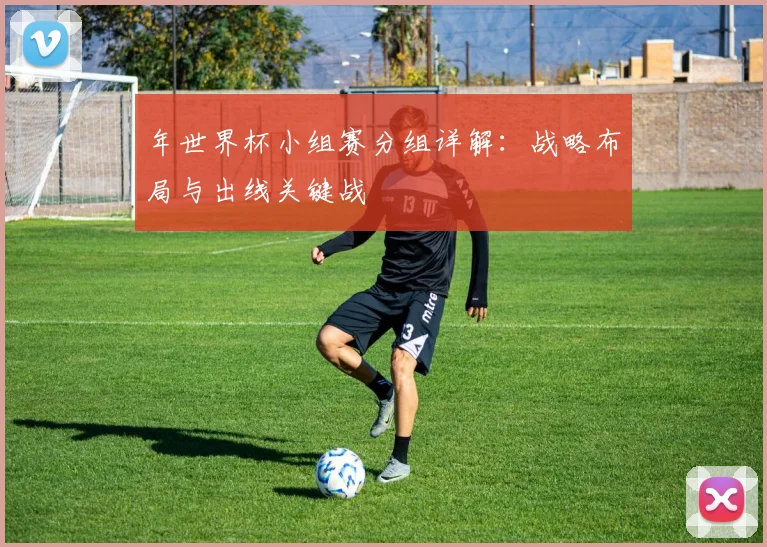 年世界杯小组赛分组详解:战略布局与出线关键战