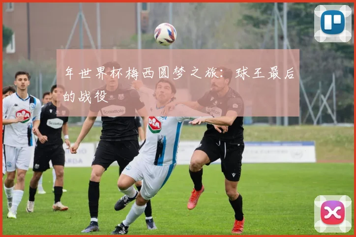 年世界杯梅西圆梦之旅：球王最后的战役