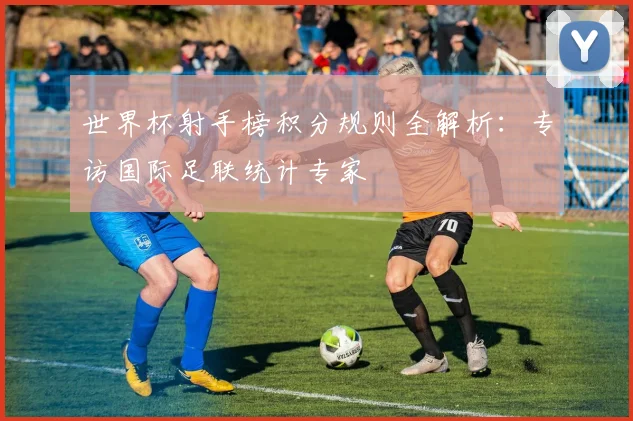 世界杯射手榜积分规则全解析:专访国际足联统计专家