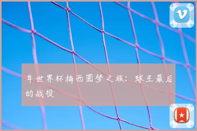 年世界杯梅西圆梦之旅：球王最后的战役