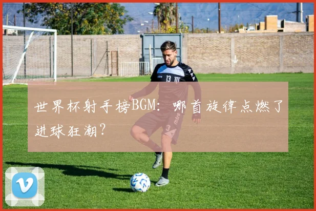 世界杯射手榜BGM:哪首旋律点燃了进球狂潮?