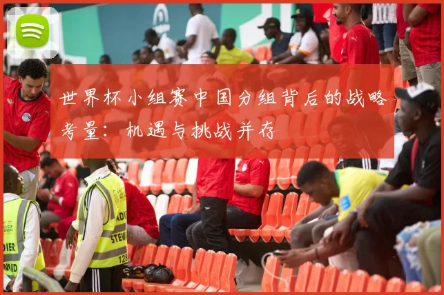 世界杯小组赛中国分组背后的战略考量：机遇与挑战并存